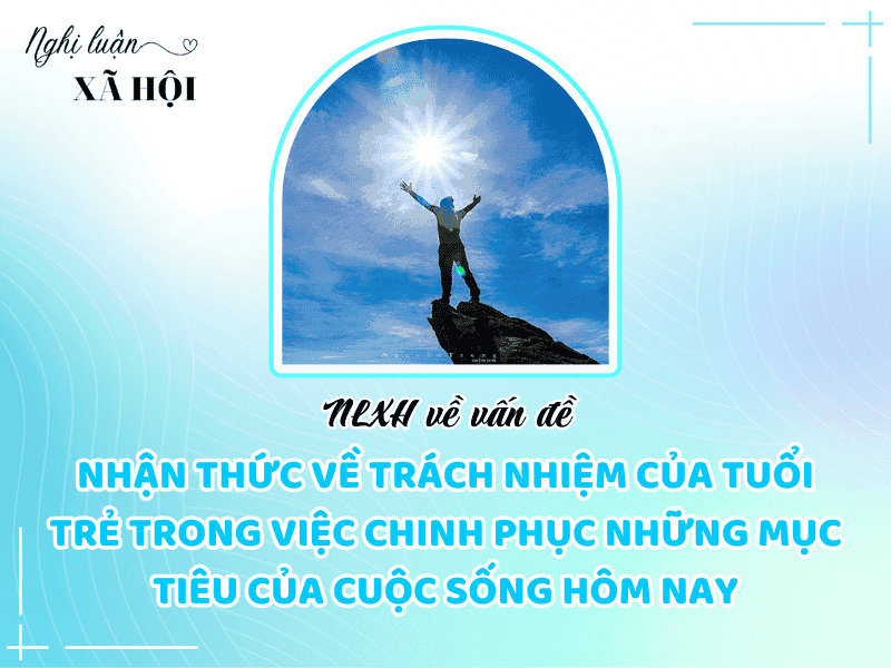 NLXH trình bày suy nghĩ của anh/chị về vấn đề: nhận thức về trách nhiệm của tuổi trẻ trong việc chinh phục những mục tiêu của cuộc sống hôm nay