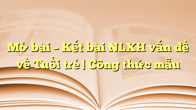 Mở bài – Kết bài NLXH vấn đề về Tuổi trẻ | Công thức mẫu