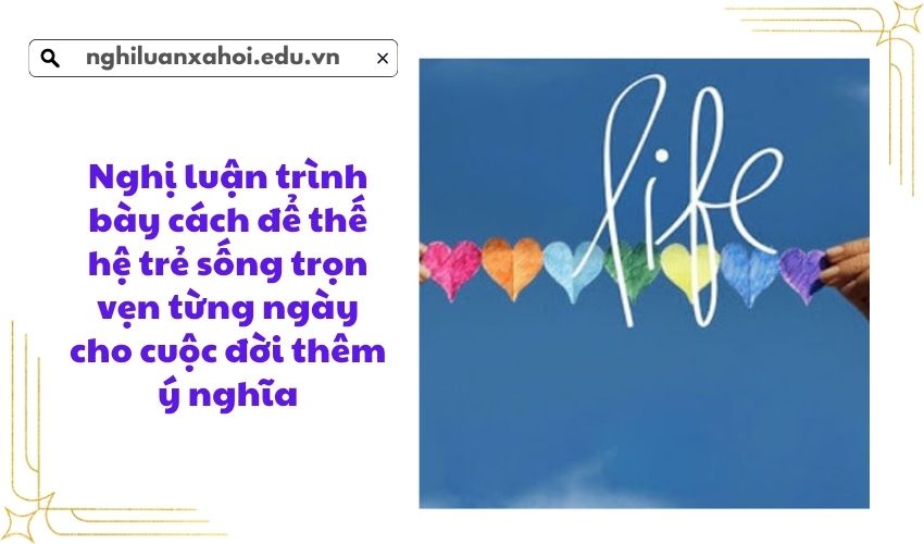 Nghị luận trình bày cách để thế hệ trẻ sống trọn vẹn từng ngày cho cuộc đời thêm ý nghĩa