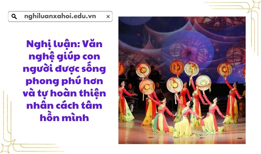 Nghị luận: Văn nghệ giúp con người được sống phong phú hơn và tự hoàn thiện nhân cách tâm hồn mình