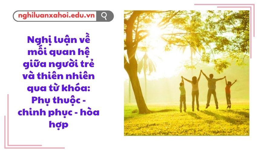 Nghị luận về mối quan hệ giữa người trẻ và thiên nhiên qua từ khóa: Phụ thuộc - chinh phục - hòa hợp