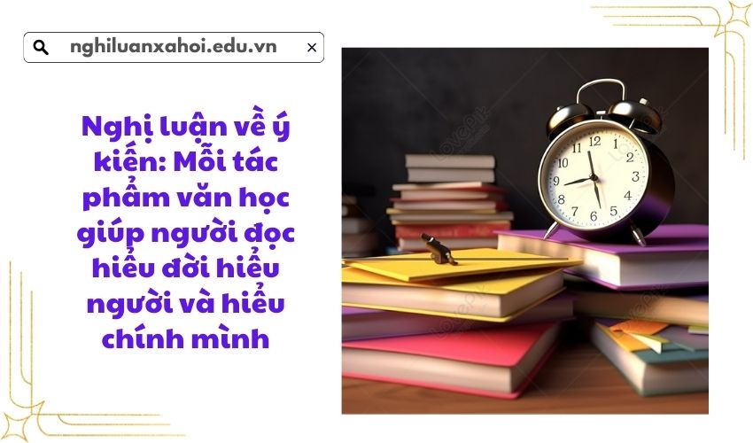 Nghị luận về ý kiến: Mỗi tác phẩm văn học giúp người đọc hiểu đời hiểu người và hiểu chính mình