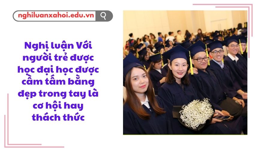 Nghị luận Với người trẻ được học đại học được cầm tấm bằng đẹp trong tay là cơ hội hay thách thức