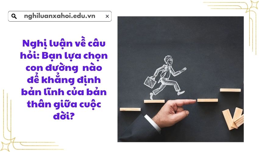 Nghị luận về câu hỏi: Bạn lựa chọn con đường  nào để khẳng định bản lĩnh của bản thân giữa cuộc đời?