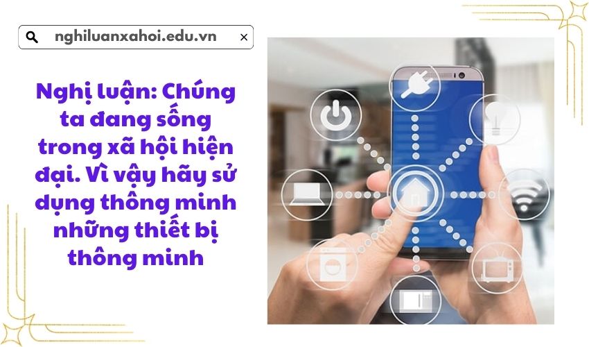 Nghị luận: Chúng ta đang sống trong xã hội hiện đại Vì vậy hãy sử dụng thông minh những thiết bị thông minh