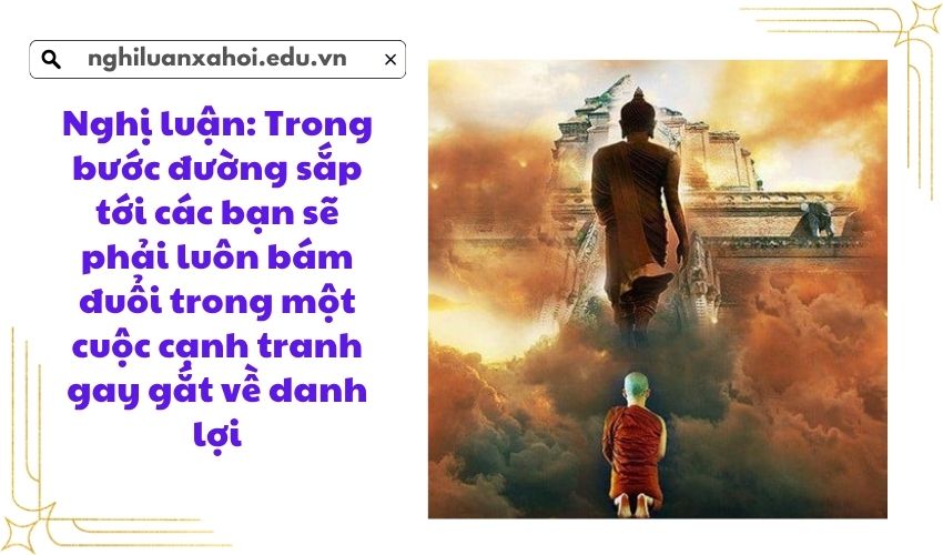 Nghị luận: Trong bước đường sắp tới các bạn sẽ phải luôn bám đuổi trong một cuộc cạnh tranh gay gắt về danh lợi