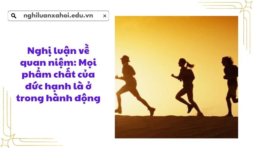 Nghị luận về quan niệm: Mọi phẩm chất của đức hạnh là ở trong hành động