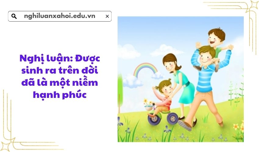 Nghị luận: Được sinh ra trên đời đã là một niềm hạnh phúc