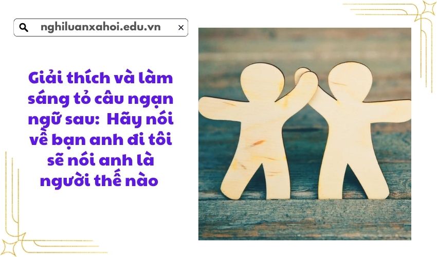 Giải thích và làm sáng tỏ câu ngạn ngữ sau: Hãy nói về bạn anh đi tôi sẽ nói anh là người thế nào