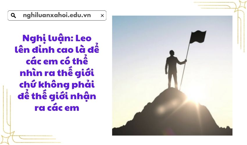 Nghị luận: Leo lên đỉnh cao là để các em có thể nhìn ra thế giới chứ không phải để thế giới nhận ra các em