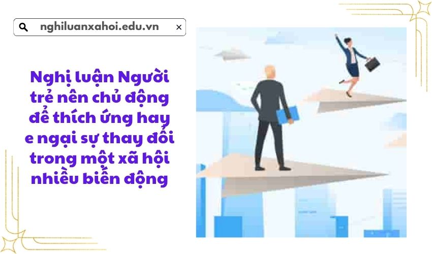 Nghị luận Người trẻ nên chủ động để thích ứng hay e ngại sự thay đổi trong một xã hội nhiều biến động