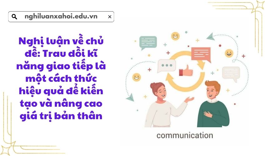 Nghị luận về chủ đề: Trau dồi kĩ năng giao tiếp là một cách thức hiệu quả để kiến tạo và nâng cao giá trị bản thân