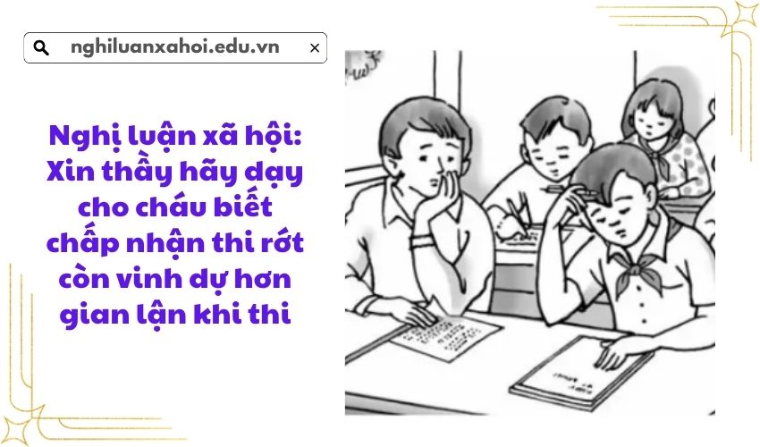 Nghị luận xã hội: Xin thầy hãy dạy cho cháu biết chấp nhận thi rớt còn vinh dự hơn gian lận khi thi