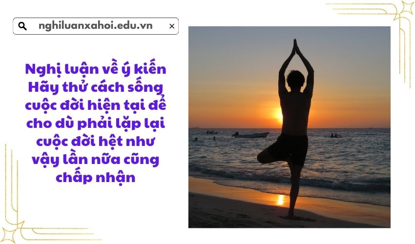 Nghị luận về ý kiến Hãy thử cách sống cuộc đời hiện tại để cho dù phải lặp lại cuộc đời hệt như vậy lần nữa cũng chấp nhận