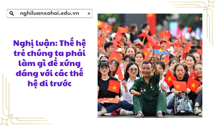 Nghị luận: Thế hệ trẻ chúng ta phải làm gì để xứng đáng với các thế hệ đi trước